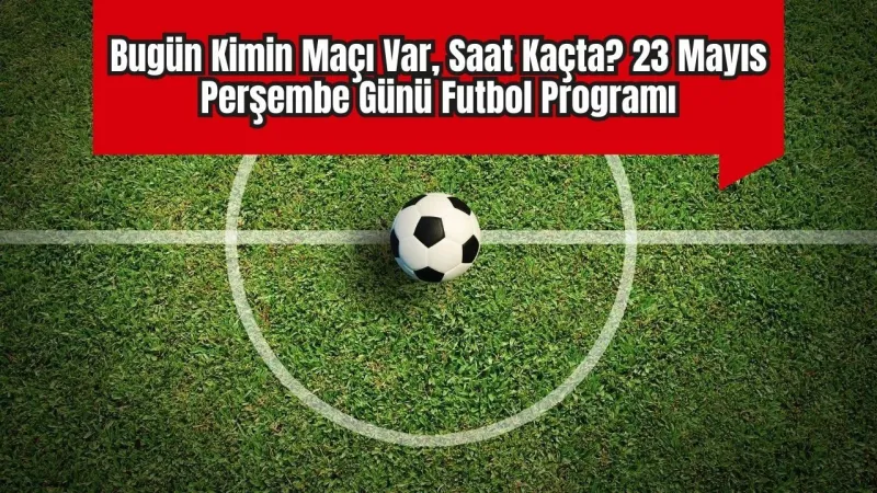 Bugün Hangi Maçlar Var? İşte 23 Mayıs Futbol Şöleni!